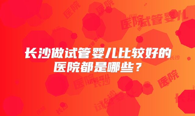 长沙做试管婴儿比较好的医院都是哪些?