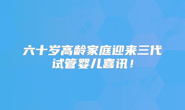 六十岁高龄家庭迎来三代试管婴儿喜讯！