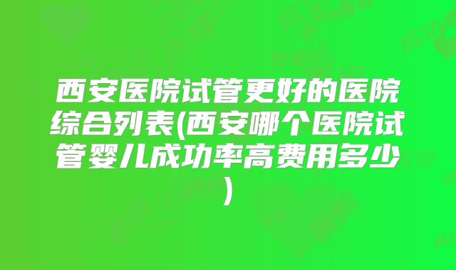西安医院试管更好的医院综合列表(西安哪个医院试管婴儿成功率高费用多少)