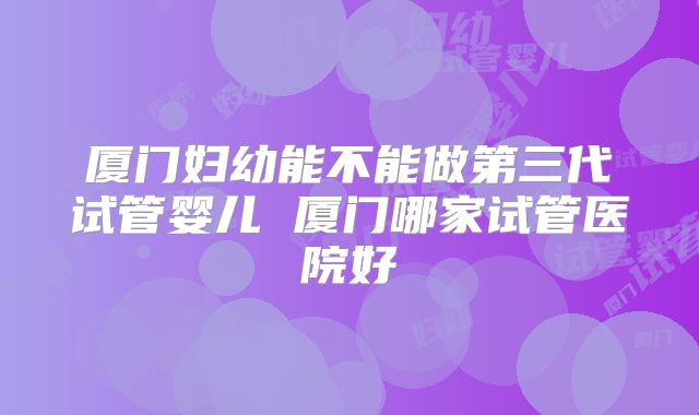 厦门妇幼能不能做第三代试管婴儿 厦门哪家试管医院好