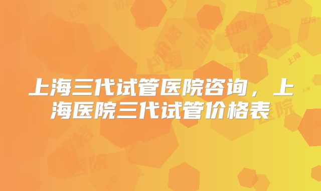 上海三代试管医院咨询，上海医院三代试管价格表