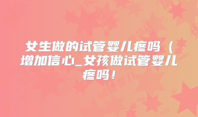 女生做的试管婴儿疼吗(增加信心_女孩做试管婴儿疼吗!