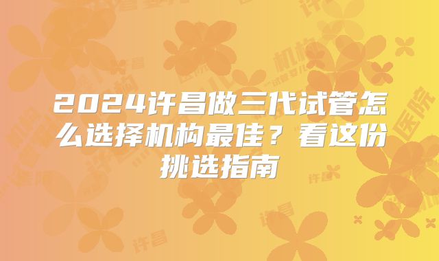 2024许昌做三代试管怎么选择机构最佳?看这份挑选指南