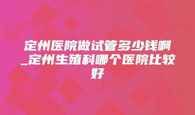 定州医院做试管多少钱啊_定州生殖科哪个医院比较好