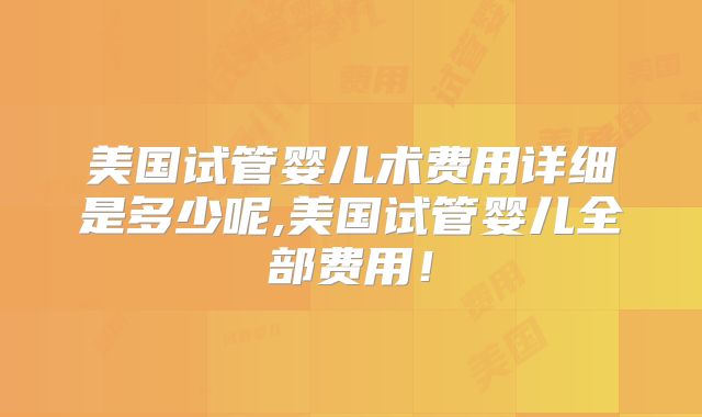 美国试管婴儿术费用详细是多少呢,美国试管婴儿全部费用!