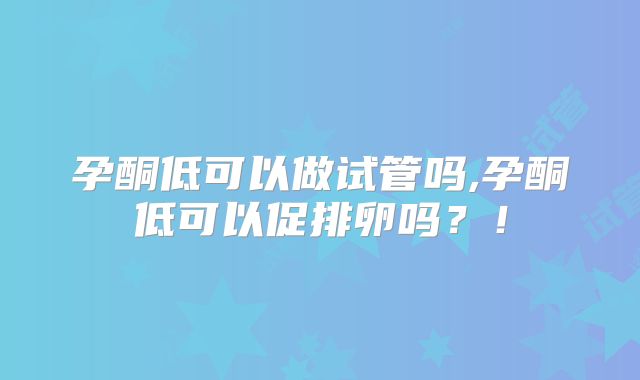 孕酮低可以做试管吗,孕酮低可以促排卵吗?!