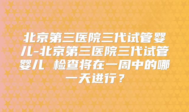 北京第三医院三代试管婴儿-北京第三医院三代试管婴儿 检查将在一周中的哪一天进行？