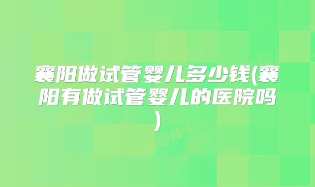 襄阳做试管婴儿多少钱(襄阳有做试管婴儿的医院吗)