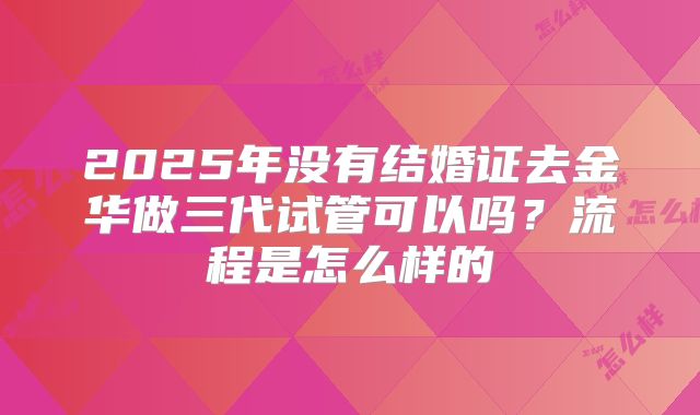 2025年没有结婚证去金华做三代试管可以吗?流程是怎么样的