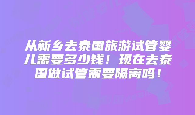从新乡去泰国旅游试管婴儿需要多少钱！现在去泰国做试管需要隔离吗！