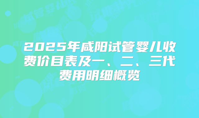 2025年咸阳试管婴儿收费价目表及一、二、三代费用明细概览