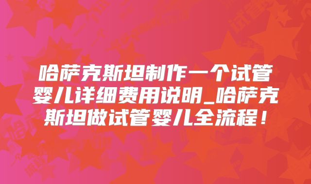 哈萨克斯坦制作一个试管婴儿详细费用说明_哈萨克斯坦做试管婴儿全流程！