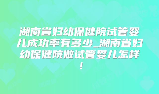 湖南省妇幼保健院试管婴儿成功率有多少_湖南省妇幼保健院做试管婴儿怎样！