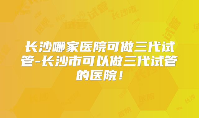 长沙哪家医院可做三代试管-长沙市可以做三代试管的医院!
