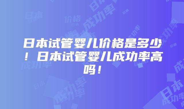 日本试管婴儿价格是多少!日本试管婴儿成功率高吗!