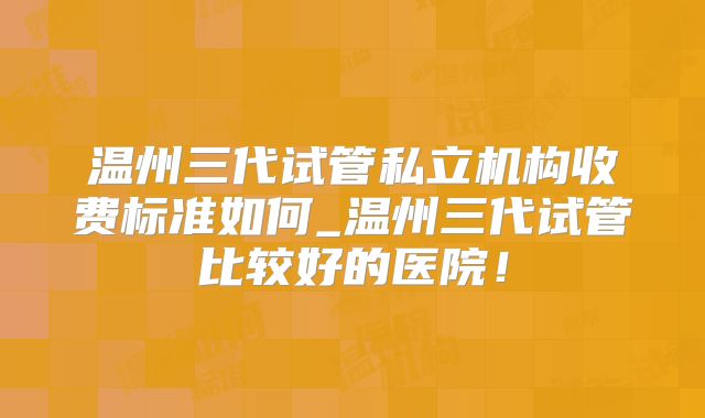 温州三代试管私立机构收费标准如何_温州三代试管比较好的医院!