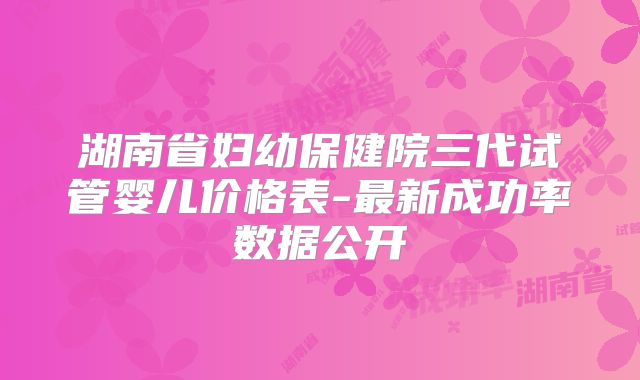 湖南省妇幼保健院三代试管婴儿价格表-最新成功率数据公开