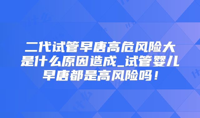 二代试管早唐高危风险大是什么原因造成_试管婴儿早唐都是高风险吗!