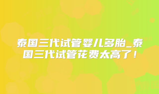 泰国三代试管婴儿多胎_泰国三代试管花费太高了!