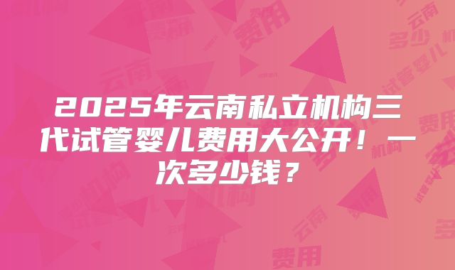 2025年云南私立机构三代试管婴儿费用大公开！一次多少钱？