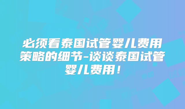 必须看泰国试管婴儿费用策略的细节-谈谈泰国试管婴儿费用!