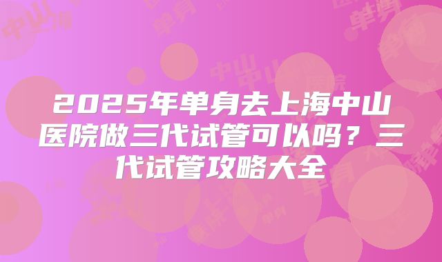 2025年单身去上海中山医院做三代试管可以吗?三代试管攻略大全