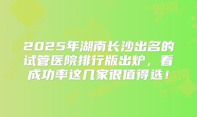 2025年湖南长沙出名的试管医院排行版出炉,看成功率这几家很值得选!