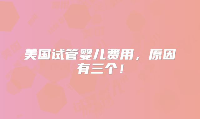 美国试管婴儿费用,原因有三个!