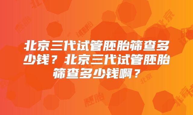 北京三代试管胚胎筛查多少钱?北京三代试管胚胎筛查多少钱啊?