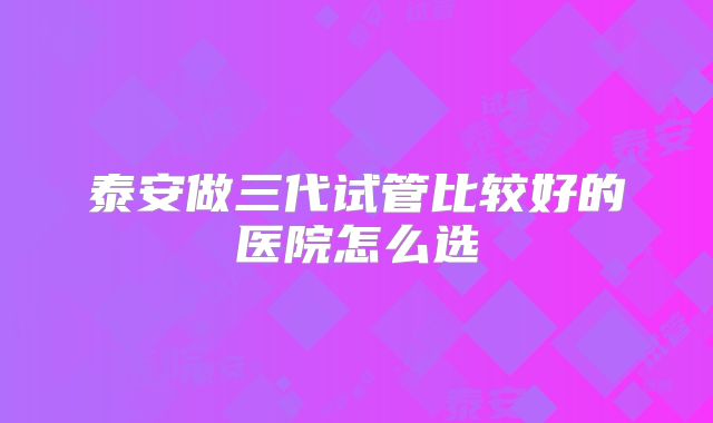 泰安做三代试管比较好的医院怎么选