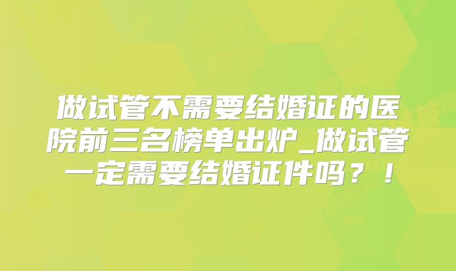 做试管不需要结婚证的医院前三名榜单出炉_做试管一定需要结婚证件吗？！