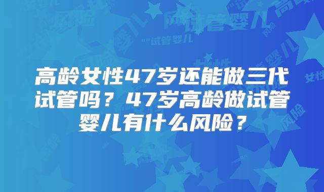 高龄女性47岁还能做三代试管吗？47岁高龄做试管婴儿有什么风险？