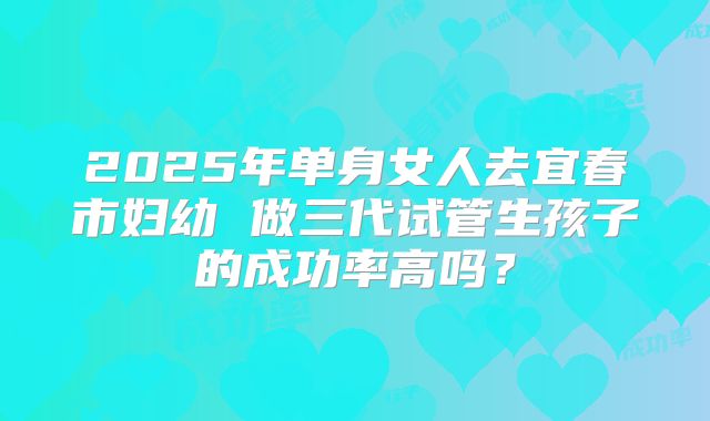2025年单身女人去宜春市妇幼 做三代试管生孩子的成功率高吗?