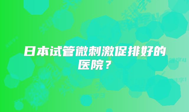日本试管微刺激促排好的医院?