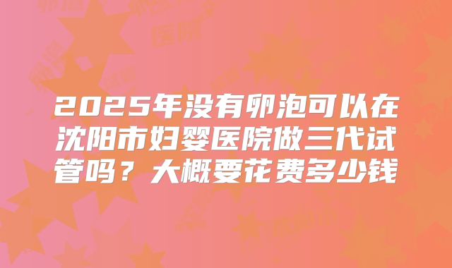 2025年没有卵泡可以在沈阳市妇婴医院做三代试管吗?大概要花费多少钱