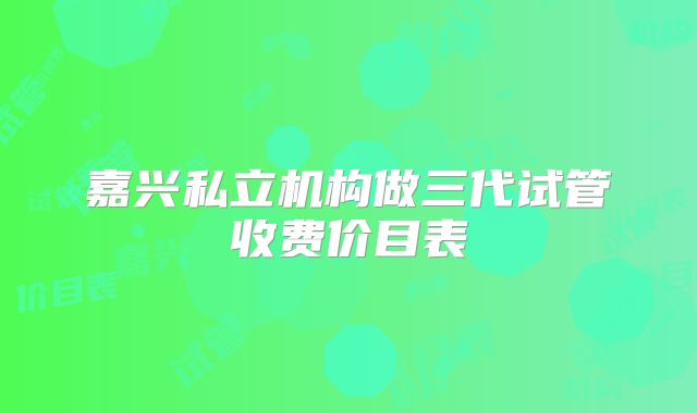 嘉兴私立机构做三代试管收费价目表