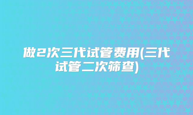 做2次三代试管费用(三代试管二次筛查)