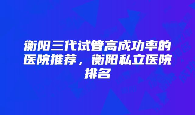 衡阳三代试管高成功率的医院推荐,衡阳私立医院排名