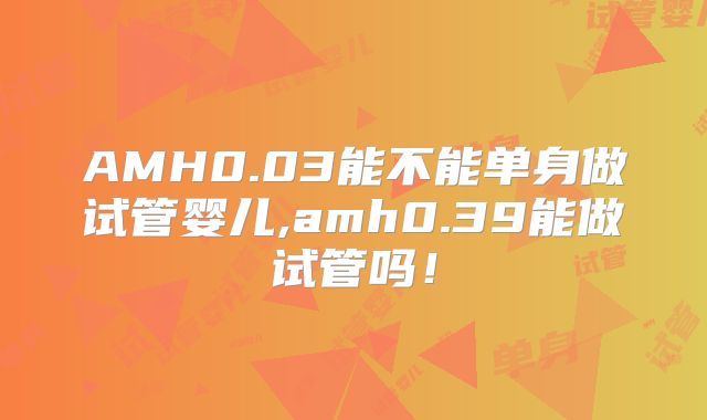 AMH0.03能不能单身做试管婴儿,amh0.39能做试管吗！