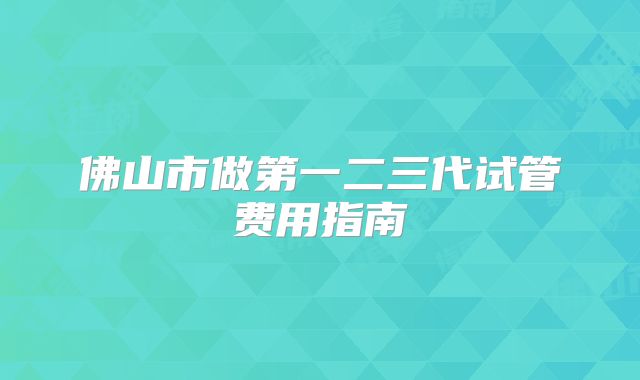 佛山市做第一二三代试管费用指南