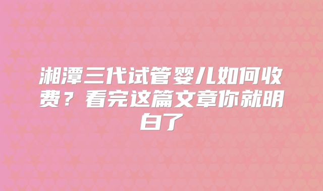 湘潭三代试管婴儿如何收费？看完这篇文章你就明白了