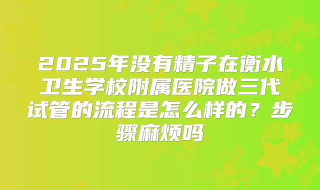 2025年没有精子在衡水卫生学校附属医院做三代试管的流程是怎么样的?步骤麻烦吗