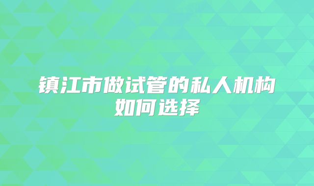 镇江市做试管的私人机构如何选择