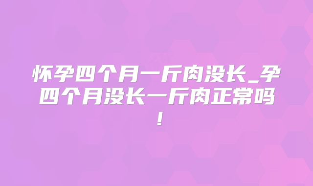 怀孕四个月一斤肉没长_孕四个月没长一斤肉正常吗!