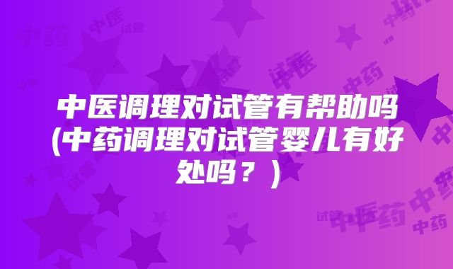 中医调理对试管有帮助吗(中药调理对试管婴儿有好处吗？)