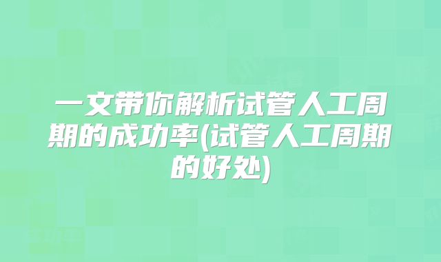 一文带你解析试管人工周期的成功率(试管人工周期的好处)