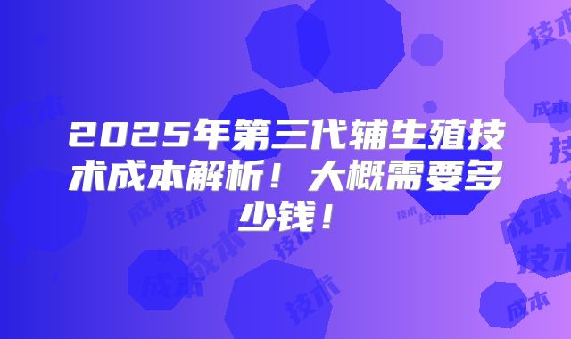 2025年第三代辅生殖技术成本解析！大概需要多少钱！