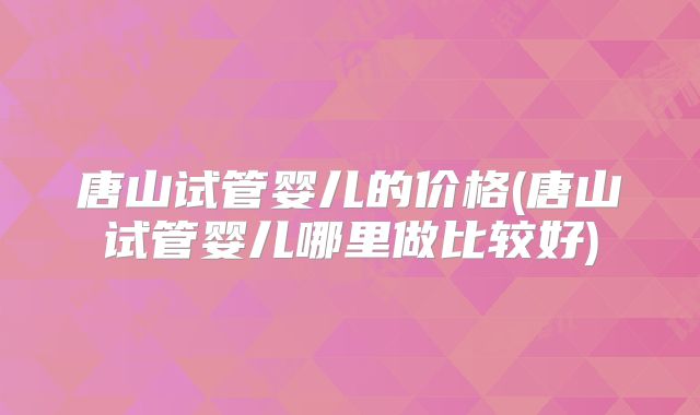 唐山试管婴儿的价格(唐山试管婴儿哪里做比较好)