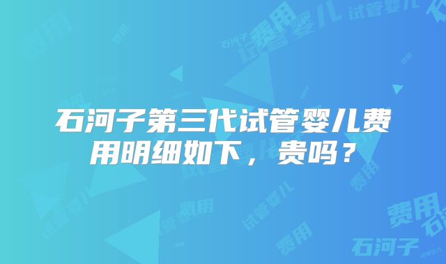 石河子第三代试管婴儿费用明细如下,贵吗?