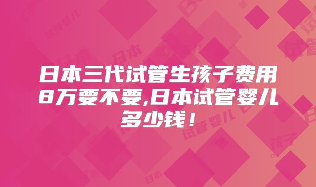 日本三代试管生孩子费用8万要不要,日本试管婴儿多少钱！